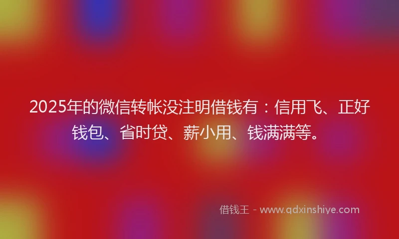 2025年的微信转帐没注明借钱有：信用飞、正好钱包、省时贷、薪小用、钱满满等。