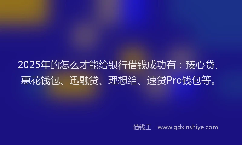 2025年的怎么才能给银行借钱成功有：臻心贷、惠花钱包、迅融贷、理想给、速贷Pro钱包等。