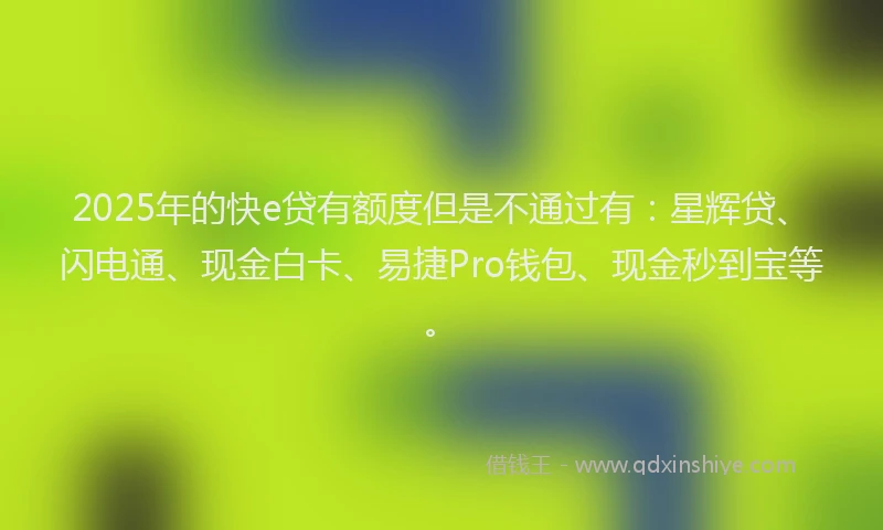 2025年的快e贷有额度但是不通过有：星辉贷、闪电通、现金白卡、易捷Pro钱包、现金秒到宝等。