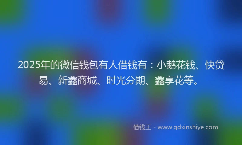 2025年的微信钱包有人借钱有：小鹅花钱、快贷易、新鑫商城、时光分期、鑫享花等。