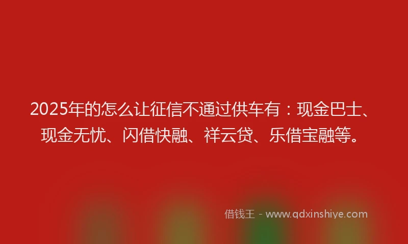 2025年的怎么让征信不通过供车有：现金巴士、现金无忧、闪借快融、祥云贷、乐借宝融等。