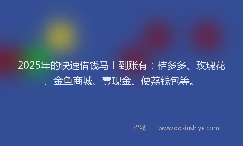 2025年的快速借钱马上到账有：桔多多、玫瑰花、金鱼商城、壹现金、便荔钱包等。