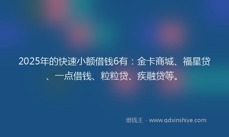 2025年的快速小额借钱6有：金卡商城、福星贷、一点借钱、粒粒贷、疾融贷等。