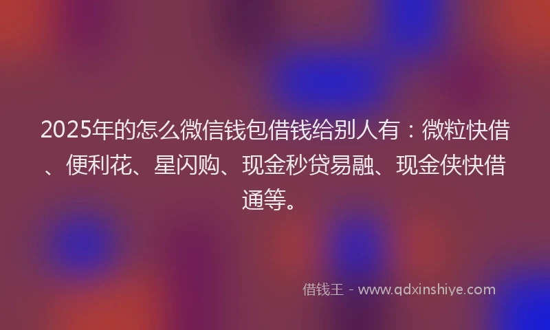 2025年的怎么微信钱包借钱给别人有：微粒快借、便利花、星闪购、现金秒贷易融、现金侠快借通等。