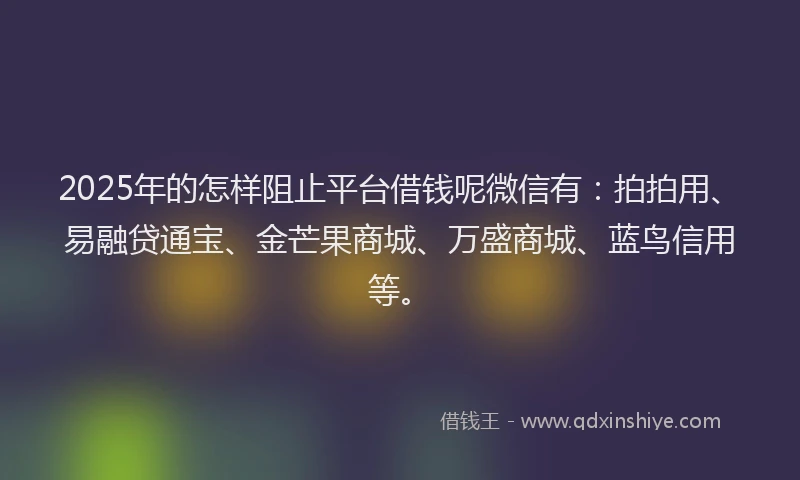 2025年的怎样阻止平台借钱呢微信有：拍拍用、易融贷通宝、金芒果商城、万盛商城、蓝鸟信用等。
