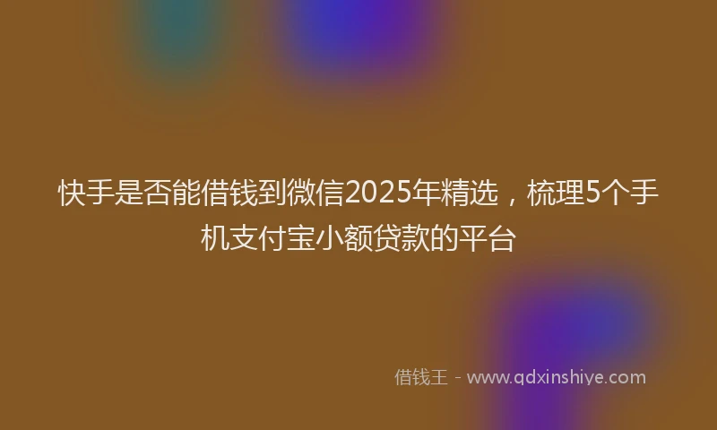 快手是否能借钱到微信2025年精选，梳理5个手机支付宝小额贷款的平台