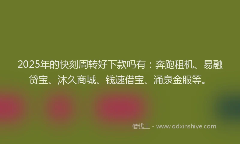 2025年的快刻周转好下款吗有：奔跑租机、易融贷宝、沐久商城、钱速借宝、涌泉金服等。