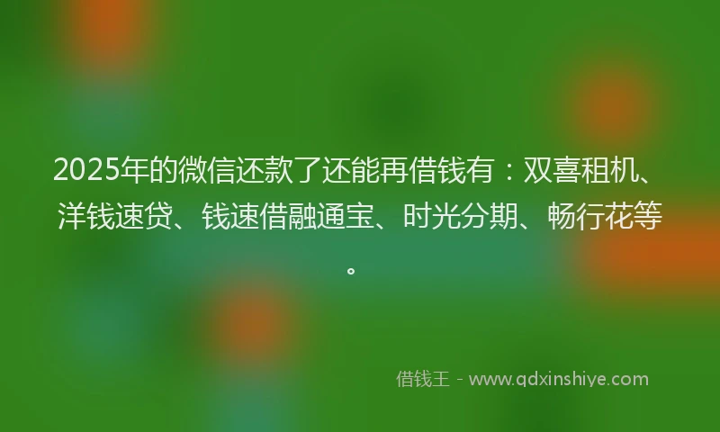 2025年的微信还款了还能再借钱有：双喜租机、洋钱速贷、钱速借融通宝、时光分期、畅行花等。