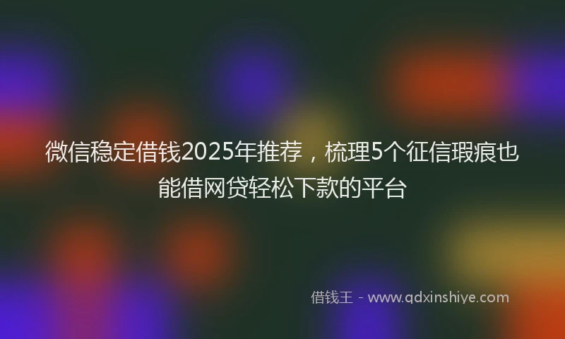 微信稳定借钱2025年推荐，梳理5个征信瑕疵也能借网贷轻松下款的平台