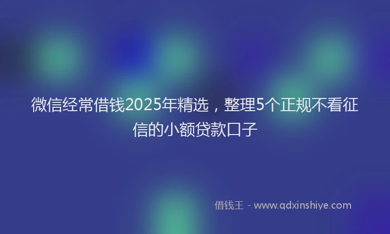 微信经常借钱2025年精选，整理5个正规不看征信的小额贷款口子