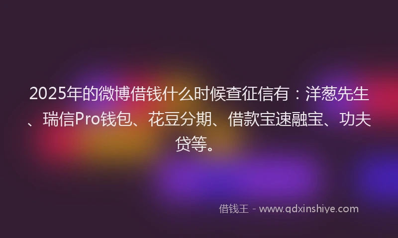 2025年的微博借钱什么时候查征信有：洋葱先生、瑞信Pro钱包、花豆分期、借款宝速融宝、功夫贷等。