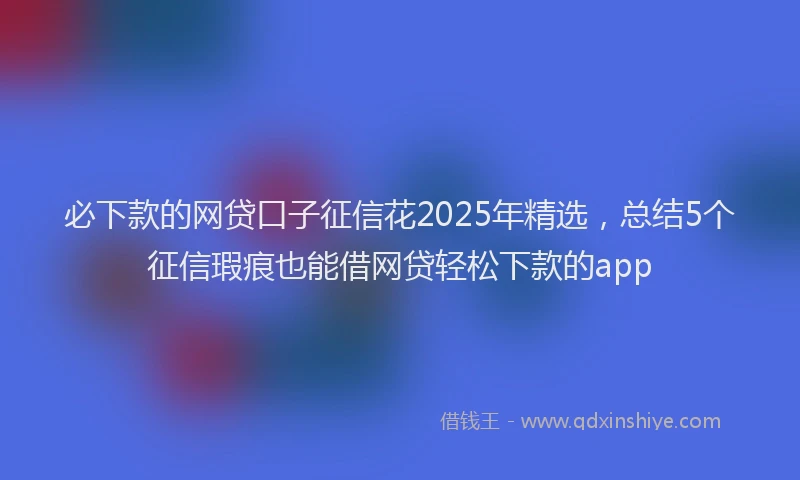 必下款的网贷口子征信花2025年精选，总结5个征信瑕疵也能借网贷轻松下款的app