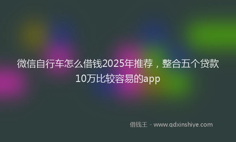 微信自行车怎么借钱2025年推荐，整合五个贷款10万比较容易的app