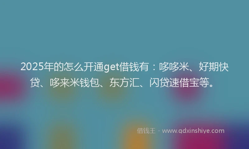 2025年的怎么开通get借钱有：哆哆米、好期快贷、哆来米钱包、东方汇、闪贷速借宝等。