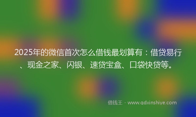2025年的微信首次怎么借钱最划算有：借贷易行、现金之家、闪银、速贷宝盒、口袋快贷等。