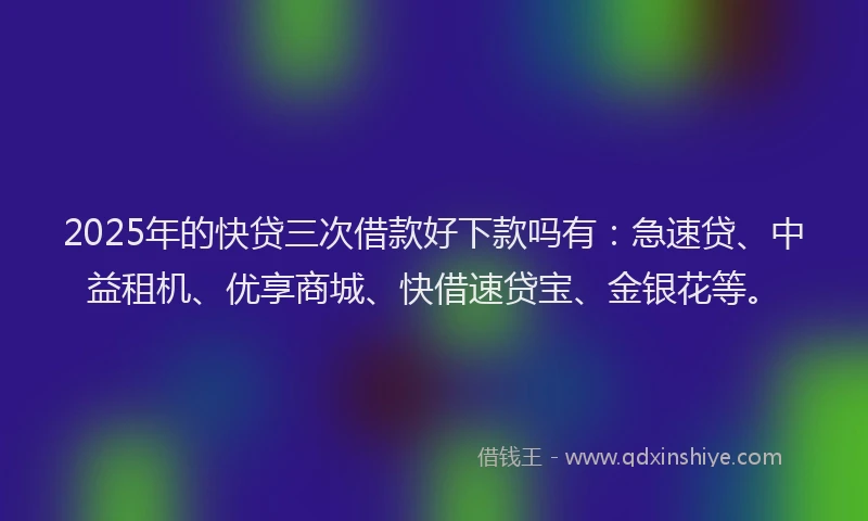 2025年的快贷三次借款好下款吗有：急速贷、中益租机、优享商城、快借速贷宝、金银花等。
