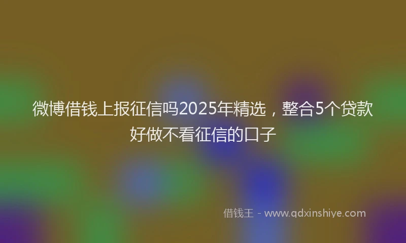 微博借钱上报征信吗2025年精选，整合5个贷款好做不看征信的口子