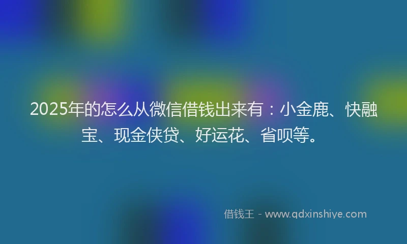 2025年的怎么从微信借钱出来有：小金鹿、快融宝、现金侠贷、好运花、省呗等。