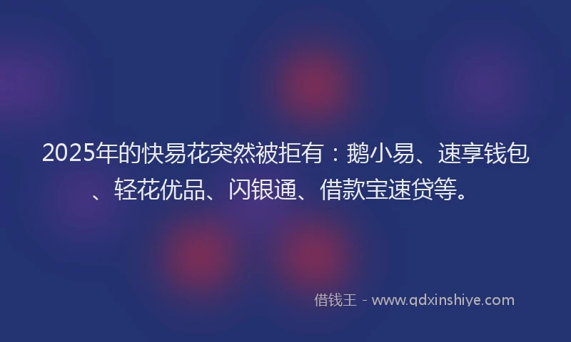 2025年的快易花突然被拒有：鹅小易、速享钱包、轻花优品、闪银通、借款宝速贷等。