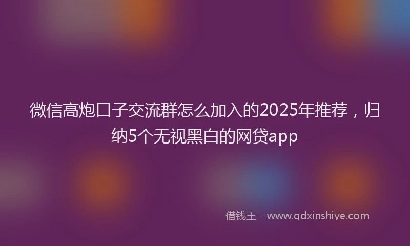 微信高炮口子交流群怎么加入的2025年推荐，归纳5个无视黑白的网贷app