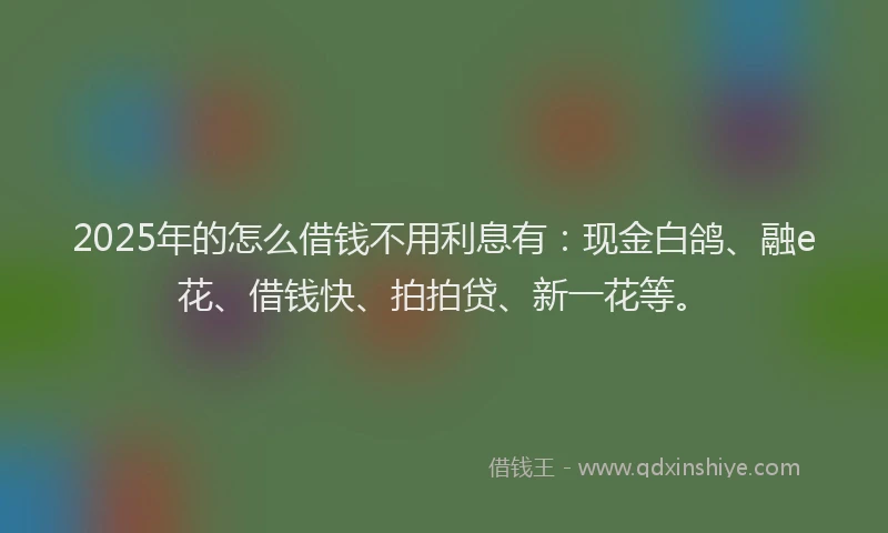 2025年的怎么借钱不用利息有：现金白鸽、融e花、借钱快、拍拍贷、新一花等。