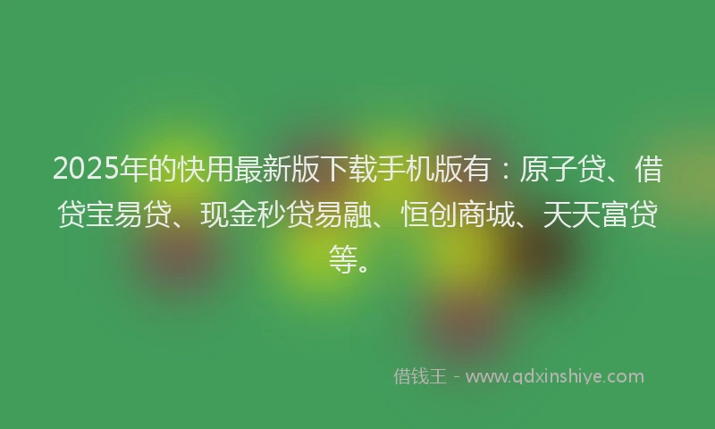 2025年的快用最新版下载手机版有：原子贷、借贷宝易贷、现金秒贷易融、恒创商城、天天富贷等。