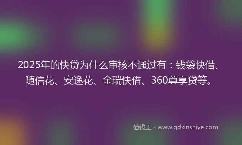 2025年的快贷为什么审核不通过有：钱袋快借、随信花、安逸花、金瑞快借、360尊享贷等。