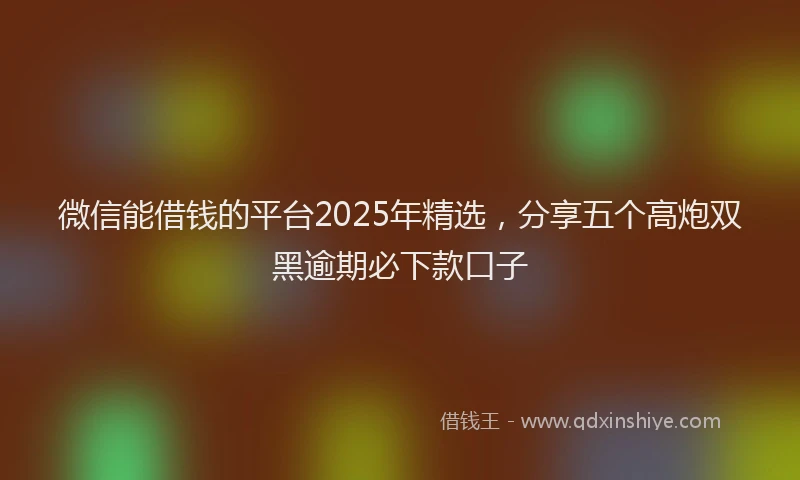 微信能借钱的平台2025年精选，分享五个高炮双黑逾期必下款口子
