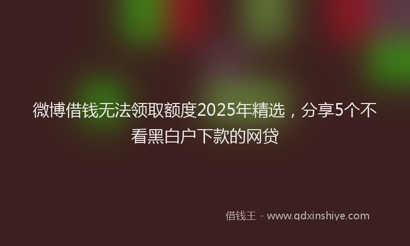 微博借钱无法领取额度2025年精选，分享5个不看黑白户下款的网贷