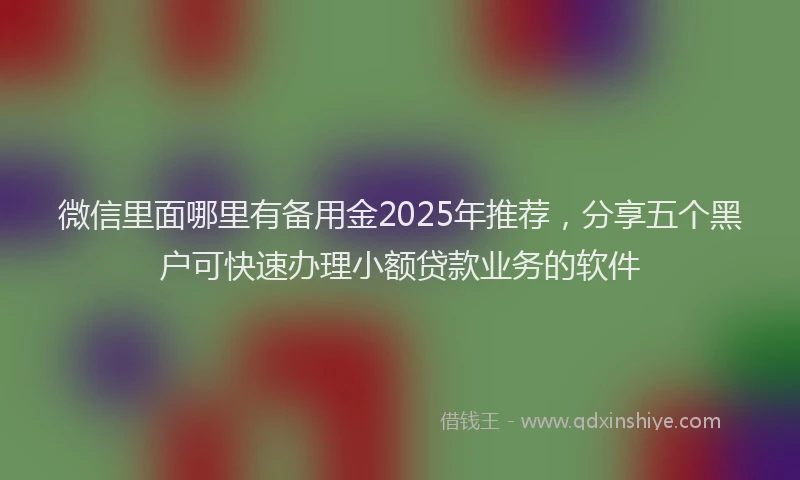 微信里面哪里有备用金2025年推荐，分享五个黑户可快速办理小额贷款业务的软件