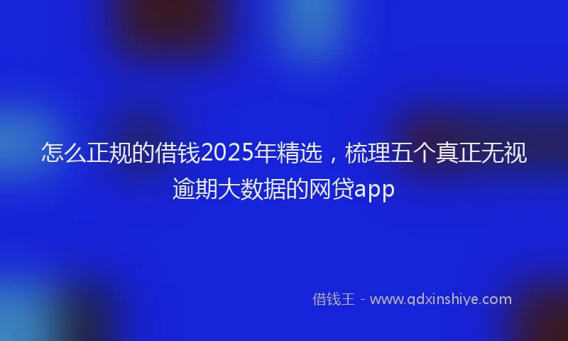 怎么正规的借钱2025年精选，梳理五个真正无视逾期大数据的网贷app