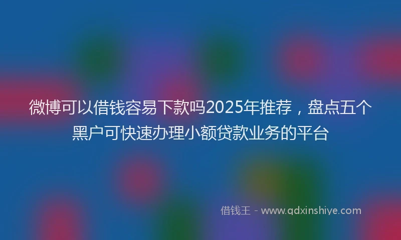 微博可以借钱容易下款吗2025年推荐，盘点五个黑户可快速办理小额贷款业务的平台