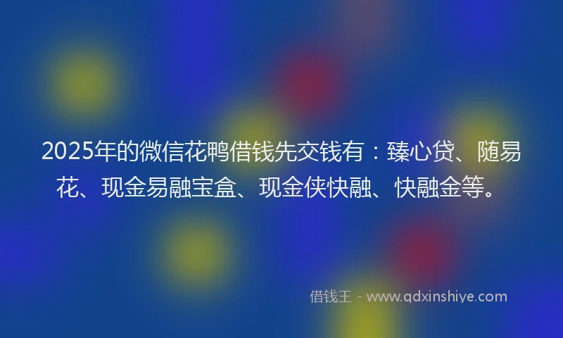 2025年的微信花鸭借钱先交钱有：臻心贷、随易花、现金易融宝盒、现金侠快融、快融金等。