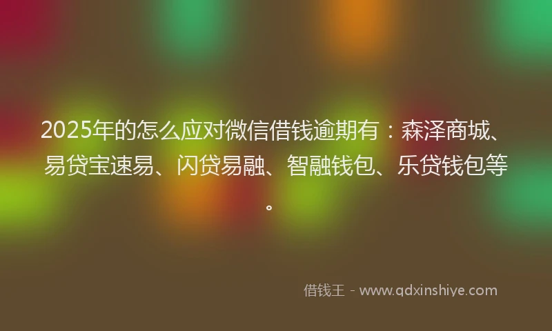 2025年的怎么应对微信借钱逾期有：森泽商城、易贷宝速易、闪贷易融、智融钱包、乐贷钱包等。