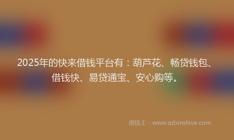 2025年的快来借钱平台有：葫芦花、畅贷钱包、借钱快、易贷通宝、安心购等。