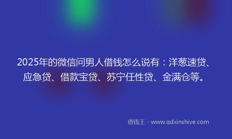 2025年的微信问男人借钱怎么说有：洋葱速贷、应急贷、借款宝贷、苏宁任性贷、金满仓等。