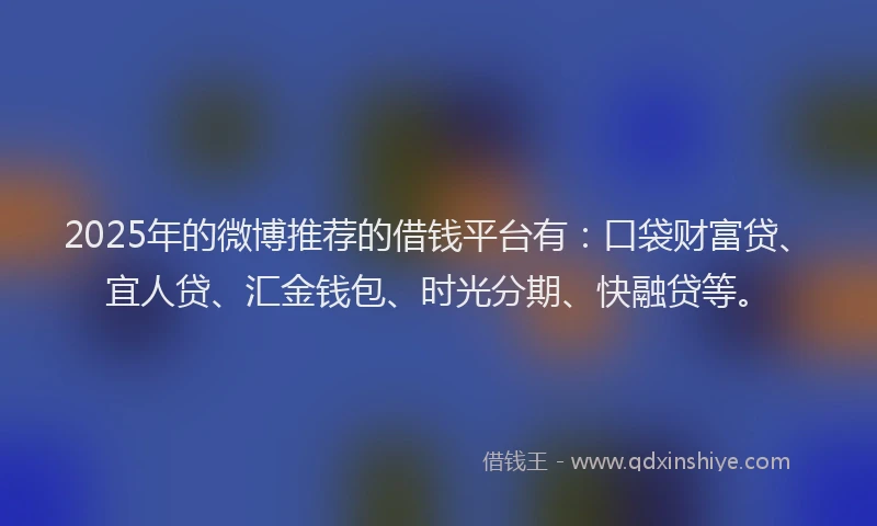 2025年的微博推荐的借钱平台有：口袋财富贷、宜人贷、汇金钱包、时光分期、快融贷等。