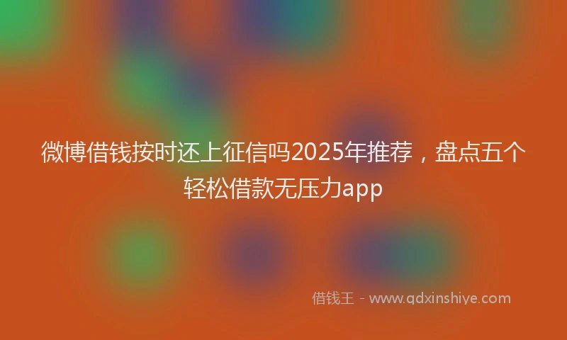 微博借钱按时还上征信吗2025年推荐，盘点五个轻松借款无压力app