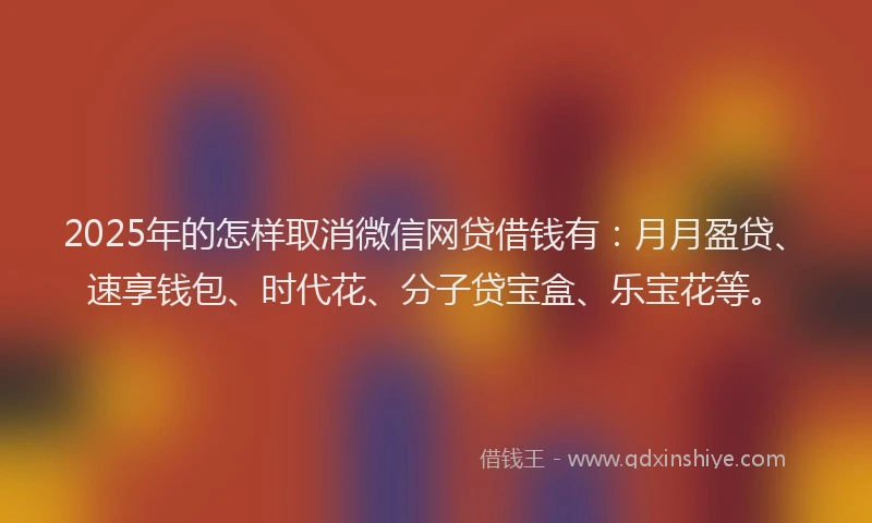 2025年的怎样取消微信网贷借钱有：月月盈贷、速享钱包、时代花、分子贷宝盒、乐宝花等。