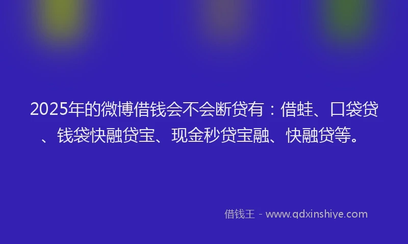 2025年的微博借钱会不会断贷有：借蛙、口袋贷、钱袋快融贷宝、现金秒贷宝融、快融贷等。