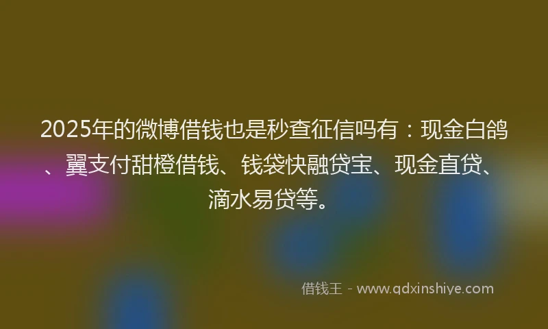 2025年的微博借钱也是秒查征信吗有：现金白鸽、翼支付甜橙借钱、钱袋快融贷宝、现金直贷、滴水易贷等。
