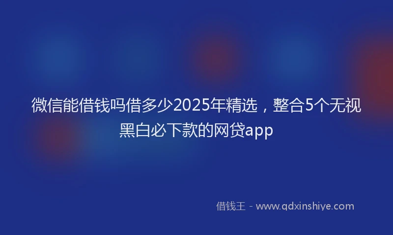 微信能借钱吗借多少2025年精选，整合5个无视黑白必下款的网贷app