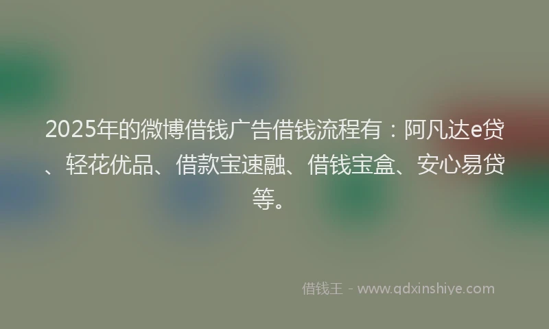 2025年的微博借钱广告借钱流程有：阿凡达e贷、轻花优品、借款宝速融、借钱宝盒、安心易贷等。