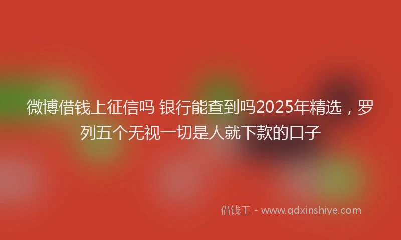 微博借钱上征信吗 银行能查到吗2025年精选，罗列五个无视一切是人就下款的口子