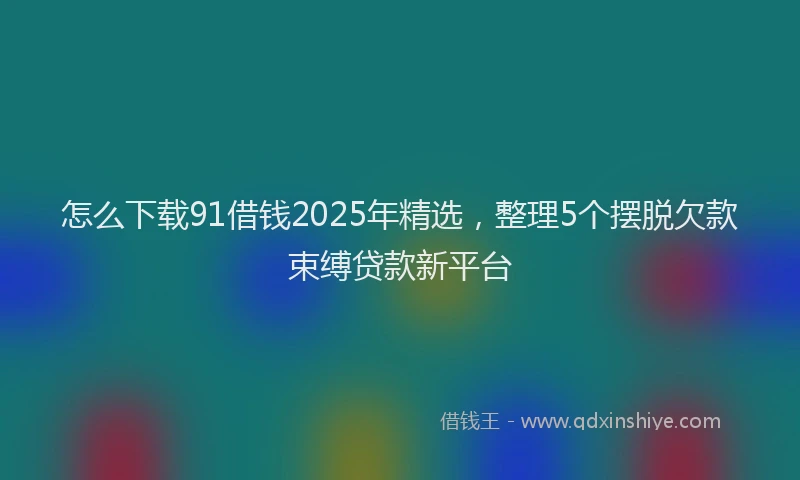 怎么下载91借钱2025年精选，整理5个摆脱欠款束缚贷款新平台