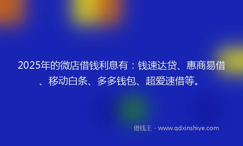 2025年的微店借钱利息有：钱速达贷、惠商易借、移动白条、多多钱包、超爱速借等。