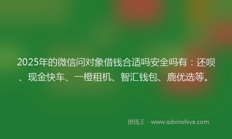 2025年的微信问对象借钱合适吗安全吗有：还呗、现金快车、一橙租机、智汇钱包、鹿优选等。