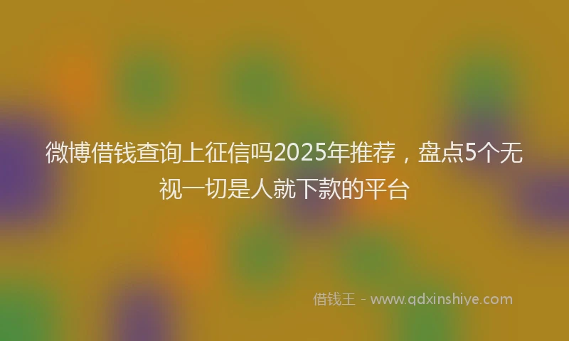 微博借钱查询上征信吗2025年推荐，盘点5个无视一切是人就下款的平台