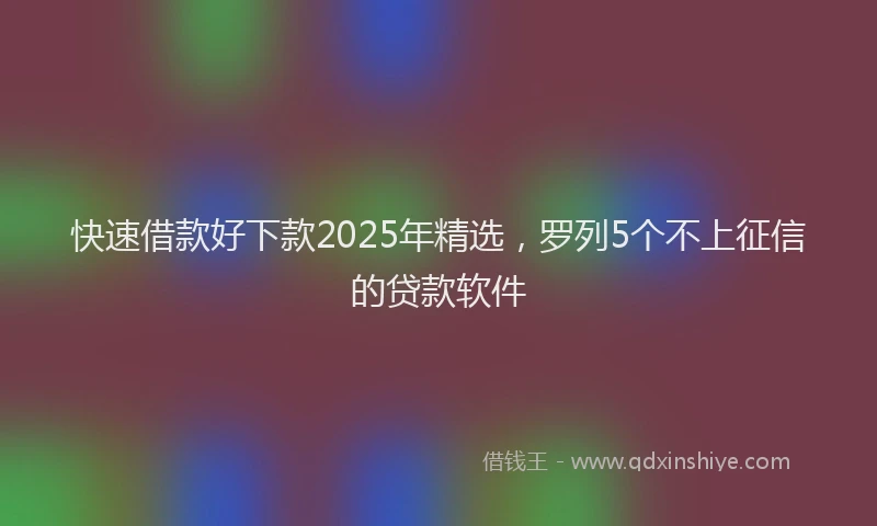 快速借款好下款2025年精选，罗列5个不上征信的贷款软件