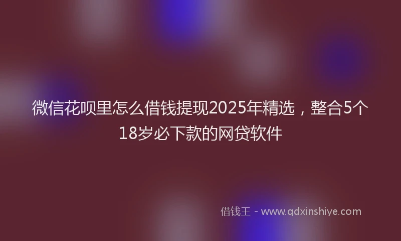 微信花呗里怎么借钱提现2025年精选，整合5个18岁必下款的网贷软件